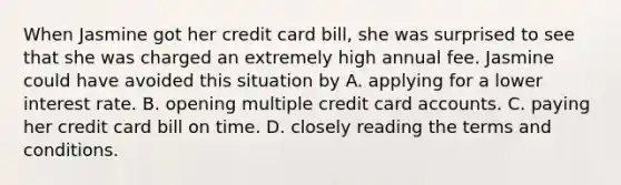 When Jasmine got her credit card bill, she was surprised to see that she was charged an extremely high annual fee. Jasmine could have avoided this situation by A. applying for a lower interest rate. B. opening multiple credit card accounts. C. paying her credit card bill on time. D. closely reading the terms and conditions.