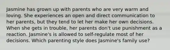 Jasmine has grown up with parents who are very warm and loving. She experiences an open and direct communication to her parents, but they tend to let her make her own decisions. When she gets in trouble, her parents don't use punishment as a reaction. Jasmine's is allowed to self-regulate most of her decisions. Which parenting style does Jasmine's family use?