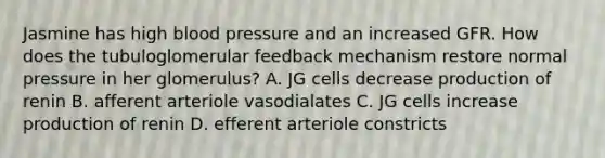 Jasmine has high <a href='https://www.questionai.com/knowledge/kD0HacyPBr-blood-pressure' class='anchor-knowledge'>blood pressure</a> and an increased GFR. How does the tubuloglomerular feedback mechanism restore normal pressure in her glomerulus? A. JG cells decrease production of renin B. afferent arteriole vasodialates C. JG cells increase production of renin D. efferent arteriole constricts