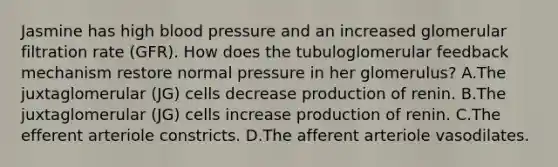 Jasmine has high blood pressure and an increased glomerular filtration rate (GFR). How does the tubuloglomerular feedback mechanism restore normal pressure in her glomerulus? A.The juxtaglomerular (JG) cells decrease production of renin. B.The juxtaglomerular (JG) cells increase production of renin. C.The efferent arteriole constricts. D.The afferent arteriole vasodilates.