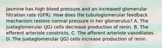 Jasmine has high blood pressure and an increased glomerular filtration rate (GFR). How does the tubuloglomerular feedback mechanism restore normal pressure in her glomerulus? A. The juxtaglomerular (JG) cells decrease production of renin. B. The efferent arteriole constricts. C. The afferent arteriole vasodilates. D. The juxtaglomerular (JG) cells increase production of renin.