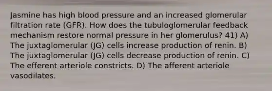 Jasmine has high <a href='https://www.questionai.com/knowledge/kD0HacyPBr-blood-pressure' class='anchor-knowledge'>blood pressure</a> and an increased glomerular filtration rate (GFR). How does the tubuloglomerular feedback mechanism restore normal pressure in her glomerulus? 41) A) The juxtaglomerular (JG) cells increase production of renin. B) The juxtaglomerular (JG) cells decrease production of renin. C) The efferent arteriole constricts. D) The afferent arteriole vasodilates.