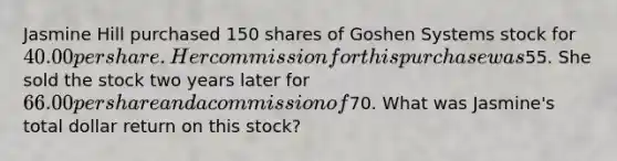 Jasmine Hill purchased 150 shares of Goshen Systems stock for 40.00 per share. Her commission for this purchase was55. She sold the stock two years later for 66.00 per share and a commission of70. What was Jasmine's total dollar return on this stock?