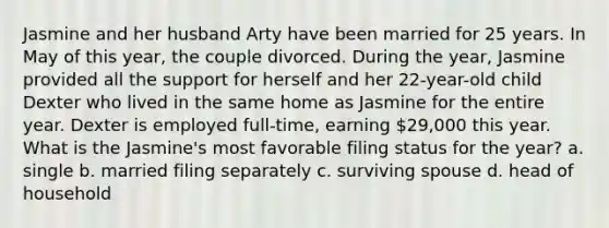 Jasmine and her husband Arty have been married for 25 years. In May of this year, the couple divorced. During the year, Jasmine provided all the support for herself and her 22-year-old child Dexter who lived in the same home as Jasmine for the entire year. Dexter is employed full-time, earning 29,000 this year. What is the Jasmine's most favorable filing status for the year? a. single b. married filing separately c. surviving spouse d. head of household