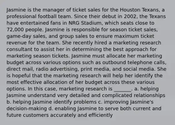 Jasmine is the manager of ticket sales for the Houston Texans, a professional football team. Since their debut in 2002, the Texans have entertained fans in NRG Stadium, which seats close to 72,000 people. Jasmine is responsible for season ticket sales, game-day sales, and group sales to ensure maximum ticket revenue for the team. She recently hired a marketing research consultant to assist her in determining the best approach for marketing season tickets. Jasmine must allocate her marketing budget across various options such as outbound telephone calls, direct mail, radio advertising, print media, and social media. She is hopeful that the marketing research will help her identify the most effective allocation of her budget across these various options. In this case, marketing research is _______. a. helping Jasmine understand very detailed and complicated relationships b. helping Jasmine identify problems c. improving Jasmine's decision-making d. enabling Jasmine to serve both current and future customers accurately and efficiently