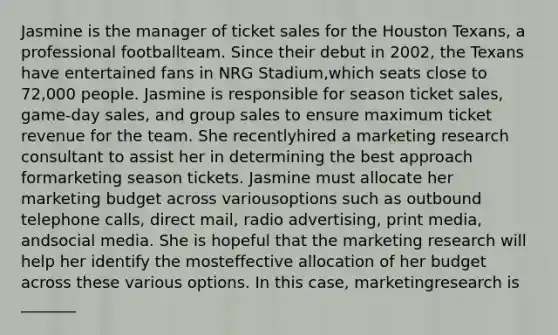 Jasmine is the manager of ticket sales for the Houston Texans, a professional footballteam. Since their debut in 2002, the Texans have entertained fans in NRG Stadium,which seats close to 72,000 people. Jasmine is responsible for season ticket sales, game-day sales, and group sales to ensure maximum ticket revenue for the team. She recentlyhired a marketing research consultant to assist her in determining the best approach formarketing season tickets. Jasmine must allocate her marketing budget across variousoptions such as outbound telephone calls, direct mail, radio advertising, print media, andsocial media. She is hopeful that the marketing research will help her identify the mosteffective allocation of her budget across these various options. In this case, marketingresearch is _______