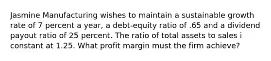 Jasmine Manufacturing wishes to maintain a sustainable growth rate of 7 percent a year, a debt-equity ratio of .65 and a dividend payout ratio of 25 percent. The ratio of total assets to sales i constant at 1.25. What profit margin must the firm achieve?