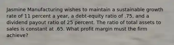 Jasmine Manufacturing wishes to maintain a sustainable growth rate of 11 percent a year, a debt-equity ratio of .75, and a dividend payout ratio of 25 percent. The ratio of total assets to sales is constant at .65. What profit margin must the firm achieve?