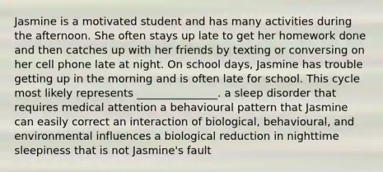 Jasmine is a motivated student and has many activities during the afternoon. She often stays up late to get her home<a href='https://www.questionai.com/knowledge/kHqF7z1ajZ-work-done' class='anchor-knowledge'>work done</a> and then catches up with her friends by texting or conversing on her cell phone late at night. On school days, Jasmine has trouble getting up in the morning and is often late for school. This cycle most likely represents _______________. a sleep disorder that requires medical attention a behavioural pattern that Jasmine can easily correct an interaction of biological, behavioural, and environmental influences a biological reduction in nighttime sleepiness that is not Jasmine's fault