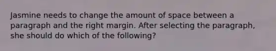 Jasmine needs to change the amount of space between a paragraph and the right margin. After selecting the paragraph, she should do which of the following?