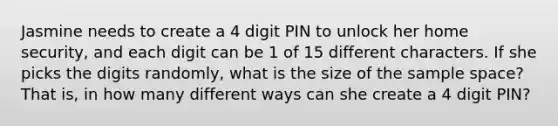 Jasmine needs to create a 4 digit PIN to unlock her home security, and each digit can be 1 of 15 different characters. If she picks the digits randomly, what is the size of the sample space? That is, in how many different ways can she create a 4 digit PIN?