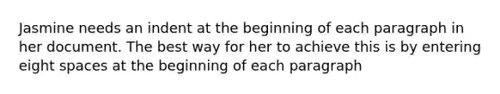 Jasmine needs an indent at the beginning of each paragraph in her document. The best way for her to achieve this is by entering eight spaces at the beginning of each paragraph