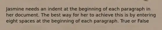 Jasmine needs an indent at the beginning of each paragraph in her document. The best way for her to achieve this is by entering eight spaces at the beginning of each paragraph. True or False