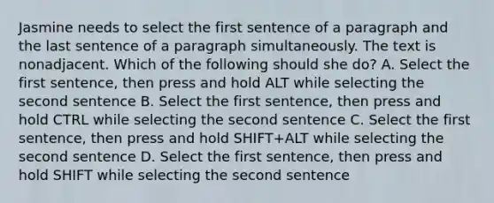 Jasmine needs to select the first sentence of a paragraph and the last sentence of a paragraph simultaneously. The text is nonadjacent. Which of the following should she do? A. Select the first sentence, then press and hold ALT while selecting the second sentence B. Select the first sentence, then press and hold CTRL while selecting the second sentence C. Select the first sentence, then press and hold SHIFT+ALT while selecting the second sentence D. Select the first sentence, then press and hold SHIFT while selecting the second sentence