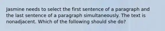 Jasmine needs to select the first sentence of a paragraph and the last sentence of a paragraph simultaneously. The text is nonadjacent. Which of the following should she do?