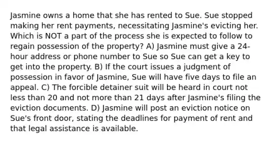 Jasmine owns a home that she has rented to Sue. Sue stopped making her rent payments, necessitating Jasmine's evicting her. Which is NOT a part of the process she is expected to follow to regain possession of the property? A) Jasmine must give a 24-hour address or phone number to Sue so Sue can get a key to get into the property. B) If the court issues a judgment of possession in favor of Jasmine, Sue will have five days to file an appeal. C) The forcible detainer suit will be heard in court not less than 20 and not more than 21 days after Jasmine's filing the eviction documents. D) Jasmine will post an eviction notice on Sue's front door, stating the deadlines for payment of rent and that legal assistance is available.