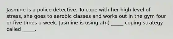 Jasmine is a police detective. To cope with her high level of stress, she goes to aerobic classes and works out in the gym four or five times a week. Jasmine is using a(n) _____ coping strategy called _____.