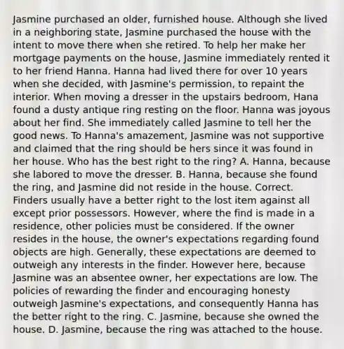 Jasmine purchased an older, furnished house. Although she lived in a neighboring state, Jasmine purchased the house with the intent to move there when she retired. To help her make her mortgage payments on the house, Jasmine immediately rented it to her friend Hanna. Hanna had lived there for over 10 years when she decided, with Jasmine's permission, to repaint the interior. When moving a dresser in the upstairs bedroom, Hana found a dusty antique ring resting on the floor. Hanna was joyous about her find. She immediately called Jasmine to tell her the good news. To Hanna's amazement, Jasmine was not supportive and claimed that the ring should be hers since it was found in her house. Who has the best right to the ring? A. Hanna, because she labored to move the dresser. B. Hanna, because she found the ring, and Jasmine did not reside in the house. Correct. Finders usually have a better right to the lost item against all except prior possessors. However, where the find is made in a residence, other policies must be considered. If the owner resides in the house, the owner's expectations regarding found objects are high. Generally, these expectations are deemed to outweigh any interests in the finder. However here, because Jasmine was an absentee owner, her expectations are low. The policies of rewarding the finder and encouraging honesty outweigh Jasmine's expectations, and consequently Hanna has the better right to the ring. C. Jasmine, because she owned the house. D. Jasmine, because the ring was attached to the house.