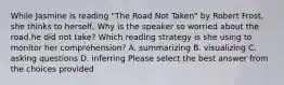 While Jasmine is reading "The Road Not Taken" by Robert Frost, she thinks to herself, Why is the speaker so worried about the road he did not take? Which reading strategy is she using to monitor her comprehension? A. summarizing B. visualizing C. asking questions D. inferring Please select the best answer from the choices provided