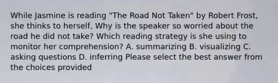 While Jasmine is reading "The Road Not Taken" by Robert Frost, she thinks to herself, Why is the speaker so worried about the road he did not take? Which reading strategy is she using to monitor her comprehension? A. summarizing B. visualizing C. asking questions D. inferring Please select the best answer from the choices provided