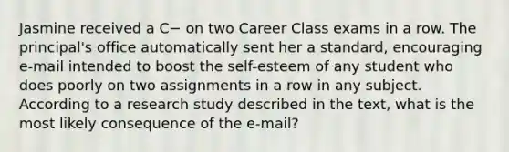 Jasmine received a C− on two Career Class exams in a row. The principal's office automatically sent her a standard, encouraging e-mail intended to boost the self-esteem of any student who does poorly on two assignments in a row in any subject. According to a research study described in the text, what is the most likely consequence of the e-mail?