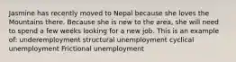 Jasmine has recently moved to Nepal because she loves the Mountains there. Because she is new to the area, she will need to spend a few weeks looking for a new job. This is an example of: underemployment structural unemployment cyclical unemployment Frictional unemployment