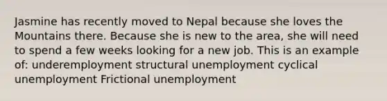 Jasmine has recently moved to Nepal because she loves the Mountains there. Because she is new to the area, she will need to spend a few weeks looking for a new job. This is an example of: underemployment structural unemployment cyclical unemployment Frictional unemployment