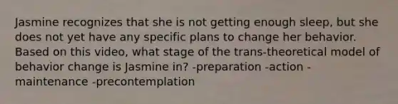 Jasmine recognizes that she is not getting enough sleep, but she does not yet have any specific plans to change her behavior. Based on this video, what stage of the trans-theoretical model of behavior change is Jasmine in? -preparation -action -maintenance -precontemplation