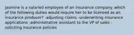 Jasmine is a salaried employee of an insurance company. which of the following duties would require her to be licensed as an insurance producer? -adjusting claims -underwriting insurance applications -administrative assistant to the VP of sales -soliciting insurance policies