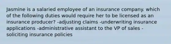 Jasmine is a salaried employee of an insurance company. which of the following duties would require her to be licensed as an insurance producer? -adjusting claims -underwriting insurance applications -administrative assistant to the VP of sales -soliciting insurance policies