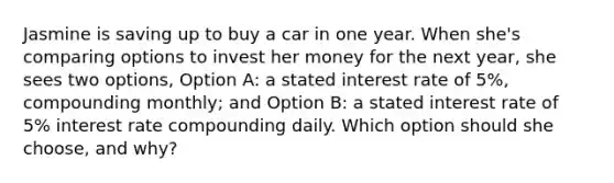 Jasmine is saving up to buy a car in one year. When she's comparing options to invest her money for the next year, she sees two options, Option A: a stated interest rate of 5%, compounding monthly; and Option B: a stated interest rate of 5% interest rate compounding daily. Which option should she choose, and why?