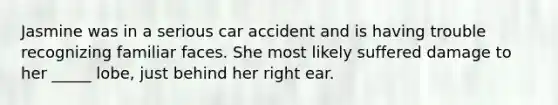 Jasmine was in a serious car accident and is having trouble recognizing familiar faces. She most likely suffered damage to her _____ lobe, just behind her right ear.