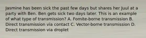 Jasmine has been sick the past few days but shares her Juul at a party with Ben. Ben gets sick two days later. This is an example of what type of transmission? A. Fomite-borne transmission B. Direct transmission via contact C. Vector-borne transmission D. Direct transmission via droplet