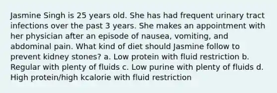 Jasmine Singh is 25 years old. She has had frequent urinary tract infections over the past 3 years. She makes an appointment with her physician after an episode of nausea, vomiting, and abdominal pain. What kind of diet should Jasmine follow to prevent kidney stones? a. Low protein with fluid restriction b. Regular with plenty of fluids c. Low purine with plenty of fluids d. High protein/high kcalorie with fluid restriction