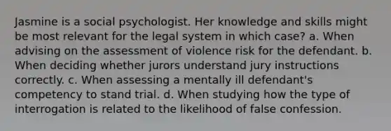 Jasmine is a social psychologist. Her knowledge and skills might be most relevant for the legal system in which case? a. When advising on the assessment of violence risk for the defendant. b. When deciding whether jurors understand jury instructions correctly. c. When assessing a mentally ill defendant's competency to stand trial. d. When studying how the type of interrogation is related to the likelihood of false confession.