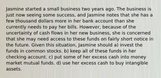 Jasmine started a small business two years ago. The business is just now seeing some success, and Jasmine notes that she has a few thousand dollars more in her bank account than she currently needs to pay her bills. However, because of the uncertainty of cash flows in her new business, she is concerned that she may need access to these funds on fairly short notice in the future. Given this situation, Jasmine should a) invest the funds in common stocks. b) keep all of these funds in her checking account. c) put some of her excess cash into money market mutual funds. d) use her excess cash to buy intangible assets.