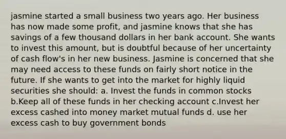 jasmine started a small business two years ago. Her business has now made some profit, and jasmine knows that she has savings of a few thousand dollars in her bank account. She wants to invest this amount, but is doubtful because of her uncertainty of cash flow's in her new business. Jasmine is concerned that she may need access to these funds on fairly short notice in the future. If she wants to get into the market for highly liquid securities she should: a. Invest the funds in common stocks b.Keep all of these funds in her checking account c.Invest her excess cashed into money market mutual funds d. use her excess cash to buy government bonds