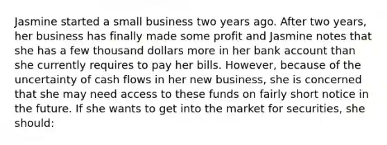 Jasmine started a small business two years ago. After two years, her business has finally made some profit and Jasmine notes that she has a few thousand dollars more in her bank account than she currently requires to pay her bills. However, because of the uncertainty of cash flows in her new business, she is concerned that she may need access to these funds on fairly short notice in the future. If she wants to get into the market for securities, she should: