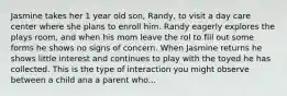 Jasmine takes her 1 year old son, Randy, to visit a day care center where she plans to enroll him. Randy eagerly explores the plays room, and when his mom leave the rol to fill out some forms he shows no signs of concern. When Jasmine returns he shows little interest and continues to play with the toyed he has collected. This is the type of interaction you might observe between a child ana a parent who...