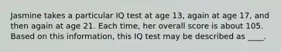 Jasmine takes a particular IQ test at age 13, again at age 17, and then again at age 21. Each time, her overall score is about 105. Based on this information, this IQ test may be described as ____.