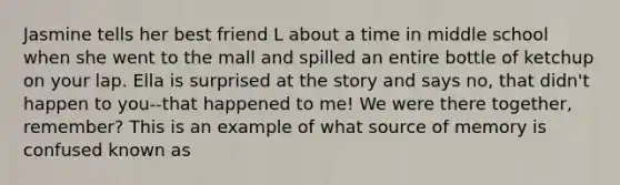 Jasmine tells her best friend L about a time in middle school when she went to the mall and spilled an entire bottle of ketchup on your lap. Ella is surprised at the story and says no, that didn't happen to you--that happened to me! We were there together, remember? This is an example of what source of memory is confused known as