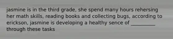 jasmine is in the third grade, she spend many hours rehersing her math skills, reading books and collecting bugs, according to erickson, jasmine is developing a healthy sence of __________ through these tasks