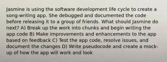 Jasmine is using the software development life cycle to create a song-writing app. She debugged and documented the code before releasing it to a group of friends. What should Jasmine do next? A) Break up the work into chunks and begin writing the app code B) Make improvements and enhancements to the app based on feedback C) Test the app code, resolve issues, and document the changes D) Write pseudocode and create a mock-up of how the app will work and look