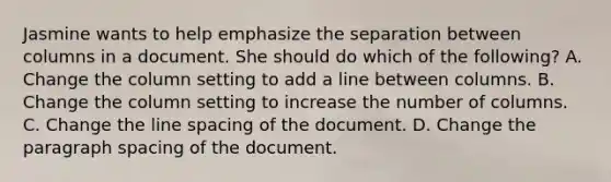 Jasmine wants to help emphasize the separation between columns in a document. She should do which of the following? A. Change the column setting to add a line between columns. B. Change the column setting to increase the number of columns. C. Change the line spacing of the document. D. Change the paragraph spacing of the document.