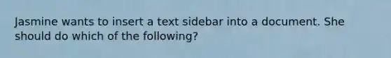 Jasmine wants to insert a text sidebar into a document. She should do which of the following?