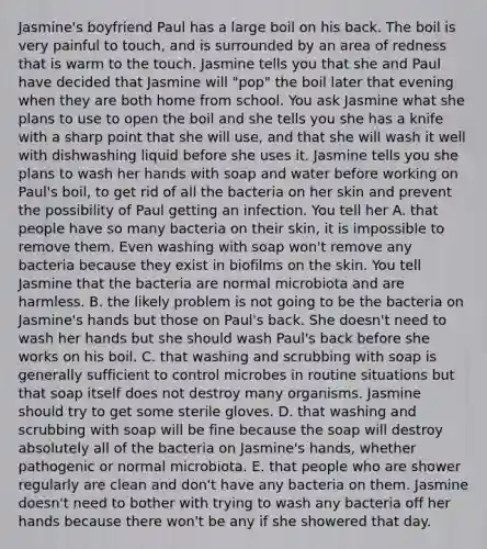 Jasmine's boyfriend Paul has a large boil on his back. The boil is very painful to touch, and is surrounded by an area of redness that is warm to the touch. Jasmine tells you that she and Paul have decided that Jasmine will "pop" the boil later that evening when they are both home from school. You ask Jasmine what she plans to use to open the boil and she tells you she has a knife with a sharp point that she will use, and that she will wash it well with dishwashing liquid before she uses it. Jasmine tells you she plans to wash her hands with soap and water before working on Paul's boil, to get rid of all the bacteria on her skin and prevent the possibility of Paul getting an infection. You tell her A. that people have so many bacteria on their skin, it is impossible to remove them. Even washing with soap won't remove any bacteria because they exist in biofilms on the skin. You tell Jasmine that the bacteria are normal microbiota and are harmless. B. the likely problem is not going to be the bacteria on Jasmine's hands but those on Paul's back. She doesn't need to wash her hands but she should wash Paul's back before she works on his boil. C. that washing and scrubbing with soap is generally sufficient to control microbes in routine situations but that soap itself does not destroy many organisms. Jasmine should try to get some sterile gloves. D. that washing and scrubbing with soap will be fine because the soap will destroy absolutely all of the bacteria on Jasmine's hands, whether pathogenic or normal microbiota. E. that people who are shower regularly are clean and don't have any bacteria on them. Jasmine doesn't need to bother with trying to wash any bacteria off her hands because there won't be any if she showered that day.