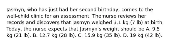 Jasmyn, who has just had her second birthday, comes to the well-child clinic for an assessment. The nurse reviews her records and discovers that Jasmyn weighed 3.1 kg (7 lb) at birth. Today, the nurse expects that Jasmyn's weight should be A. 9.5 kg (21 lb). B. 12.7 kg (28 lb). C. 15.9 kg (35 lb). D. 19 kg (42 lb).