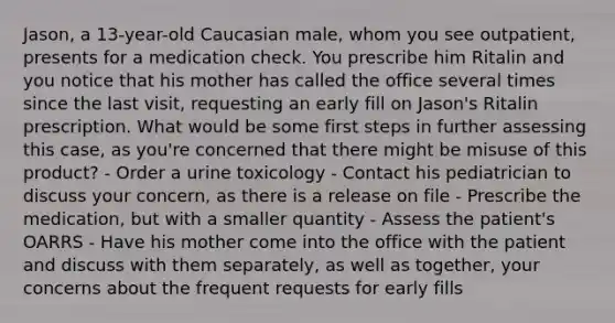 Jason, a 13-year-old Caucasian male, whom you see outpatient, presents for a medication check. You prescribe him Ritalin and you notice that his mother has called the office several times since the last visit, requesting an early fill on Jason's Ritalin prescription. What would be some first steps in further assessing this case, as you're concerned that there might be misuse of this product? - Order a urine toxicology - Contact his pediatrician to discuss your concern, as there is a release on file - Prescribe the medication, but with a smaller quantity - Assess the patient's OARRS - Have his mother come into the office with the patient and discuss with them separately, as well as together, your concerns about the frequent requests for early fills