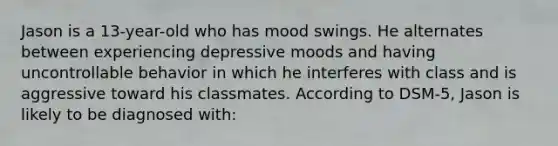 Jason is a 13-year-old who has mood swings. He alternates between experiencing depressive moods and having uncontrollable behavior in which he interferes with class and is aggressive toward his classmates. According to DSM-5, Jason is likely to be diagnosed with: