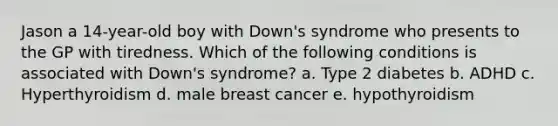 Jason a 14-year-old boy with Down's syndrome who presents to the GP with tiredness. Which of the following conditions is associated with Down's syndrome? a. Type 2 diabetes b. ADHD c. Hyperthyroidism d. male breast cancer e. hypothyroidism